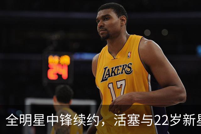 全明星中锋续约，活塞与22岁新星达成2亿协议